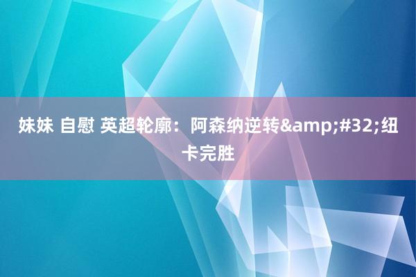 妹妹 自慰 英超轮廓：阿森纳逆转&#32;纽卡完胜