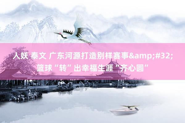 人妖 泰文 广东河源打造别样赛事&#32;篮球“转”出幸福生涯“齐心圆”