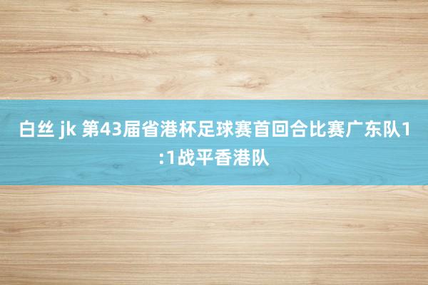 白丝 jk 第43届省港杯足球赛首回合比赛广东队1:1战平香港队