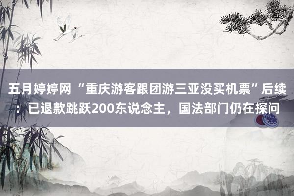 五月婷婷网 “重庆游客跟团游三亚没买机票”后续：已退款跳跃200东说念主，国法部门仍在探问