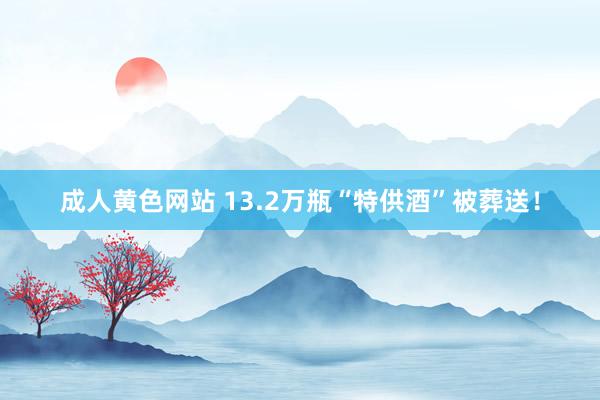 成人黄色网站 13.2万瓶“特供酒”被葬送！