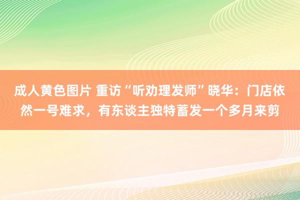 成人黄色图片 重访“听劝理发师”晓华：门店依然一号难求，有东谈主独特蓄发一个多月来剪