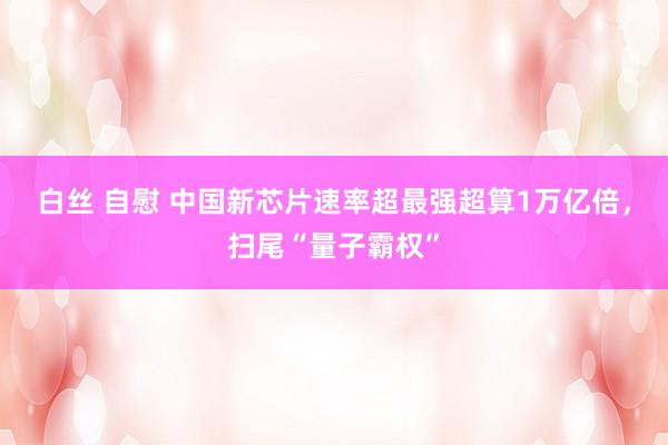 白丝 自慰 中国新芯片速率超最强超算1万亿倍，扫尾“量子霸权”
