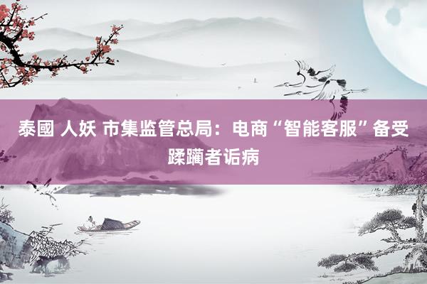 泰國 人妖 市集监管总局：电商“智能客服”备受蹂躏者诟病