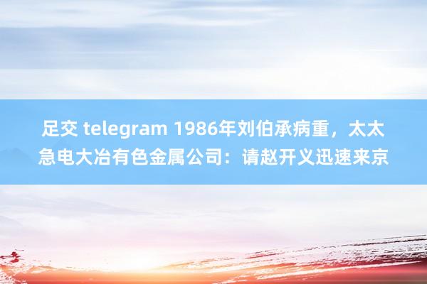 足交 telegram 1986年刘伯承病重，太太急电大冶有色金属公司：请赵开义迅速来京