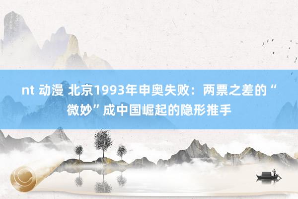 nt 动漫 北京1993年申奥失败：两票之差的“微妙”成中国崛起的隐形推手