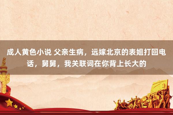 成人黄色小说 父亲生病，远嫁北京的表姐打回电话，舅舅，我关联词在你背上长大的