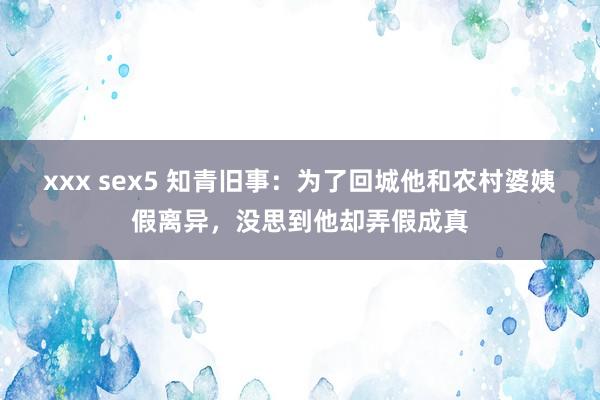 xxx sex5 知青旧事：为了回城他和农村婆姨假离异，没思到他却弄假成真