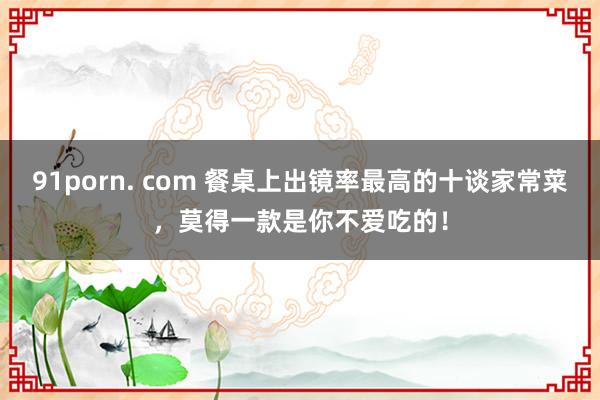 91porn. com 餐桌上出镜率最高的十谈家常菜，莫得一款是你不爱吃的！