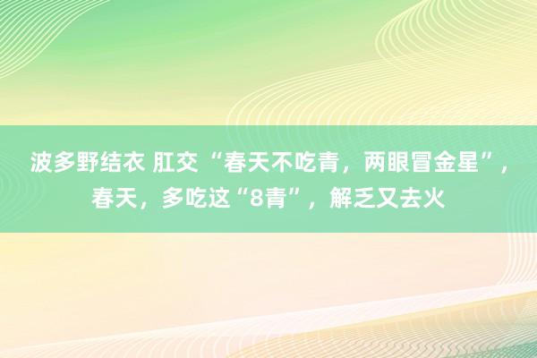 波多野结衣 肛交 “春天不吃青，两眼冒金星”，春天，多吃这“8青”，解乏又去火