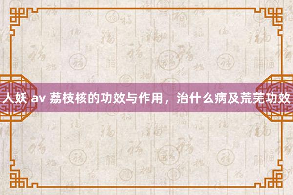 人妖 av 荔枝核的功效与作用，治什么病及荒芜功效
