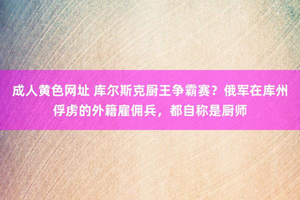 成人黄色网址 库尔斯克厨王争霸赛？俄军在库州俘虏的外籍雇佣兵，都自称是厨师