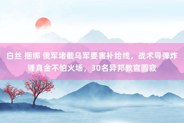 白丝 捆绑 俄军堵截乌军要害补给线，战术导弹炸锤真金不怕火场，30名异邦教官圆寂