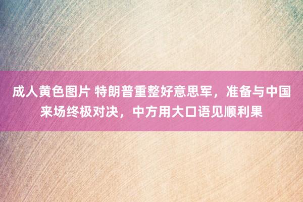 成人黄色图片 特朗普重整好意思军，准备与中国来场终极对决，中方用大口语见顺利果