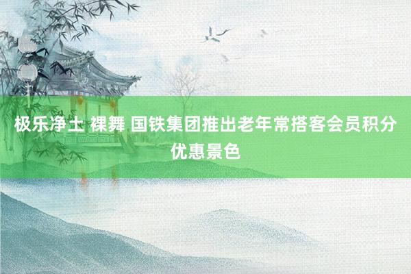 极乐净土 裸舞 国铁集团推出老年常搭客会员积分优惠景色
