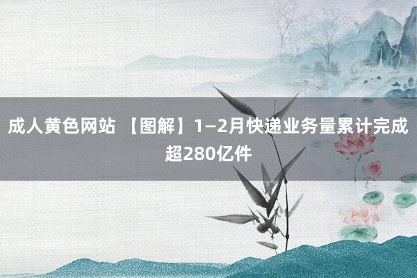 成人黄色网站 【图解】1—2月快递业务量累计完成超280亿件