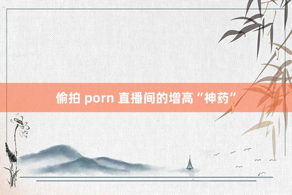 偷拍 porn 直播间的增高“神药”