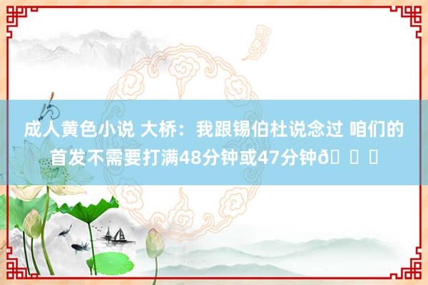 成人黄色小说 大桥：我跟锡伯杜说念过 咱们的首发不需要打满48分钟或47分钟👀