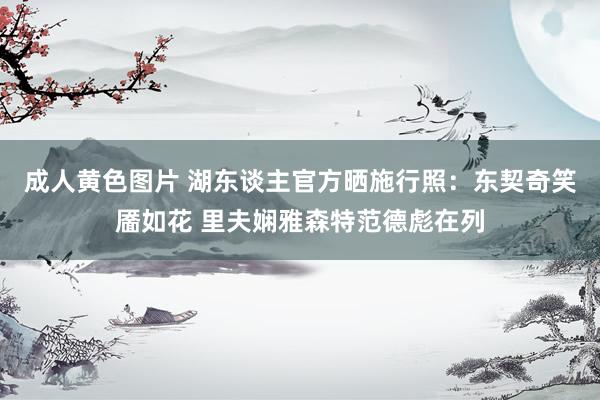 成人黄色图片 湖东谈主官方晒施行照：东契奇笑靥如花 里夫娴雅森特范德彪在列