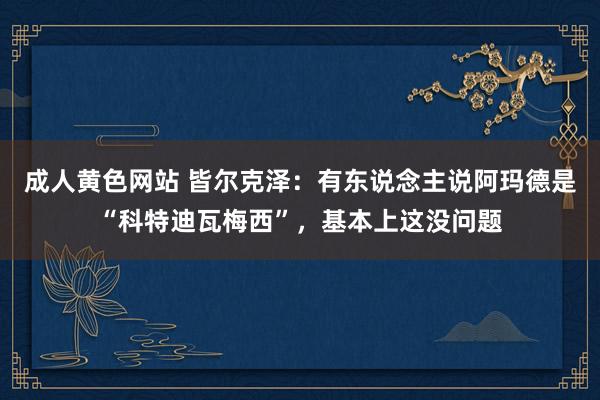 成人黄色网站 皆尔克泽：有东说念主说阿玛德是“科特迪瓦梅西”，基本上这没问题