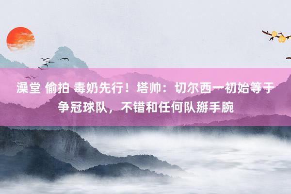 澡堂 偷拍 毒奶先行！塔帅：切尔西一初始等于争冠球队，不错和任何队掰手腕
