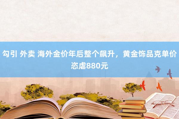 勾引 外卖 海外金价年后整个飙升，黄金饰品克单价恣虐880元
