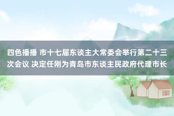 四色播播 市十七届东谈主大常委会举行第二十三次会议 决定任刚为青岛市东谈主民政府代理市长