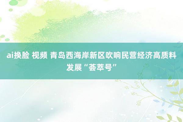 ai换脸 视频 青岛西海岸新区吹响民营经济高质料发展“荟萃号”