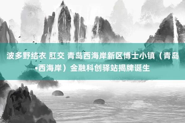 波多野结衣 肛交 青岛西海岸新区博士小镇（青岛•西海岸）金融科创驿站揭牌诞生