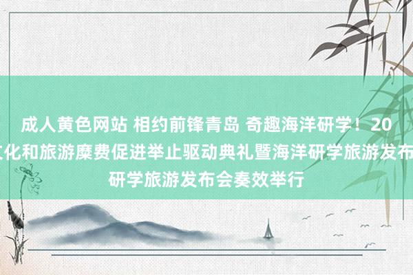 成人黄色网站 相约前锋青岛 奇趣海洋研学！2025青岛市文化和旅游糜费促进举止驱动典礼暨海洋研学旅游发布会奏效举行