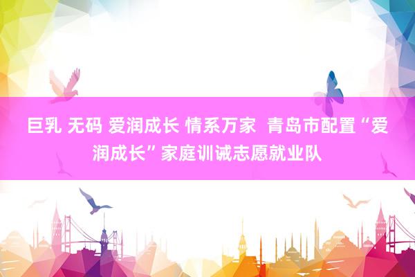 巨乳 无码 爱润成长 情系万家  青岛市配置“爱润成长”家庭训诫志愿就业队