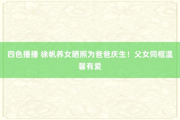 四色播播 徐帆养女晒照为爸爸庆生！父女同框温馨有爱