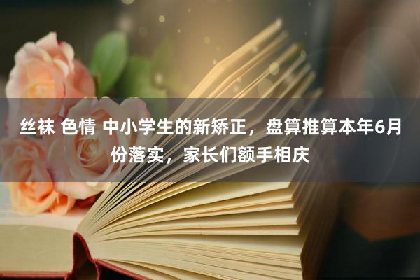 丝袜 色情 中小学生的新矫正，盘算推算本年6月份落实，家长们额手相庆