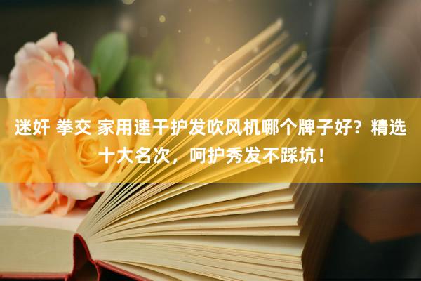 迷奸 拳交 家用速干护发吹风机哪个牌子好？精选十大名次，呵护秀发不踩坑！