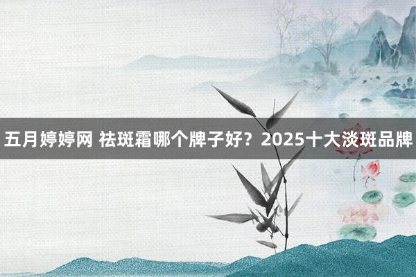 五月婷婷网 祛斑霜哪个牌子好？2025十大淡斑品牌