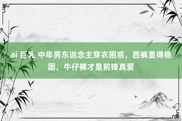 ai 巨乳 中年男东说念主穿衣困惑，西裤显得稳固，牛仔裤才是前锋真爱