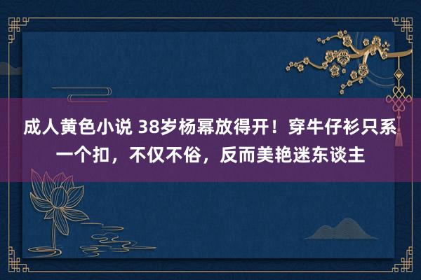 成人黄色小说 38岁杨幂放得开！穿牛仔衫只系一个扣，不仅不俗，反而美艳迷东谈主