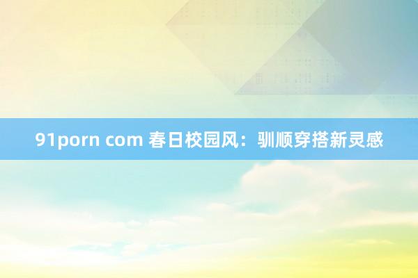 91porn com 春日校园风：驯顺穿搭新灵感