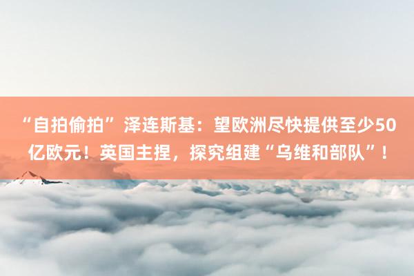 “自拍偷拍” 泽连斯基：望欧洲尽快提供至少50亿欧元！英国主捏，探究组建“乌维和部队”！