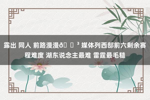 露出 同人 前路漫漫😳 媒体列西部前六剩余赛程难度 湖东说念主最难 雷霆最毛糙