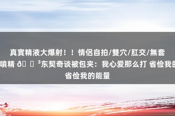 真實精液大爆射！！情侶自拍/雙穴/肛交/無套/大量噴精 😳东契奇谈被包夹：我心爱那么打 省俭我的能量
