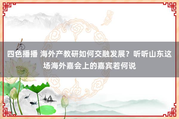 四色播播 海外产教研如何交融发展？听听山东这场海外嘉会上的嘉宾若何说