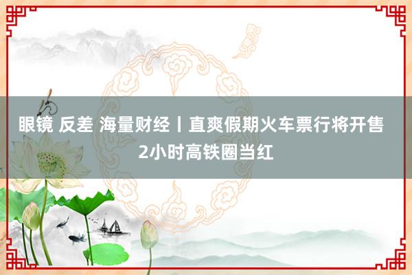 眼镜 反差 海量财经丨直爽假期火车票行将开售  2小时高铁圈当红