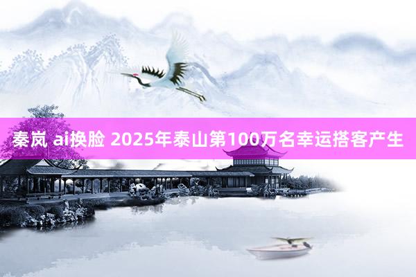 秦岚 ai换脸 2025年泰山第100万名幸运搭客产生
