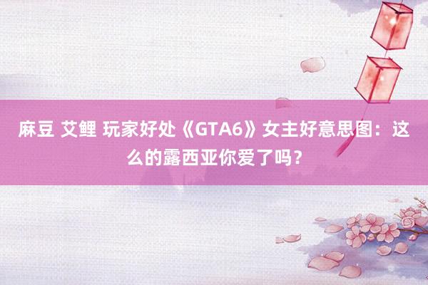 麻豆 艾鲤 玩家好处《GTA6》女主好意思图：这么的露西亚你爱了吗？