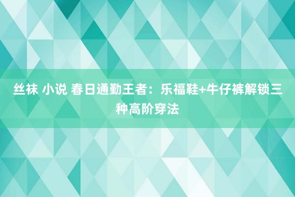 丝袜 小说 春日通勤王者：乐福鞋+牛仔裤解锁三种高阶穿法