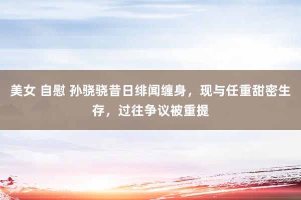 美女 自慰 孙骁骁昔日绯闻缠身，现与任重甜密生存，过往争议被重提