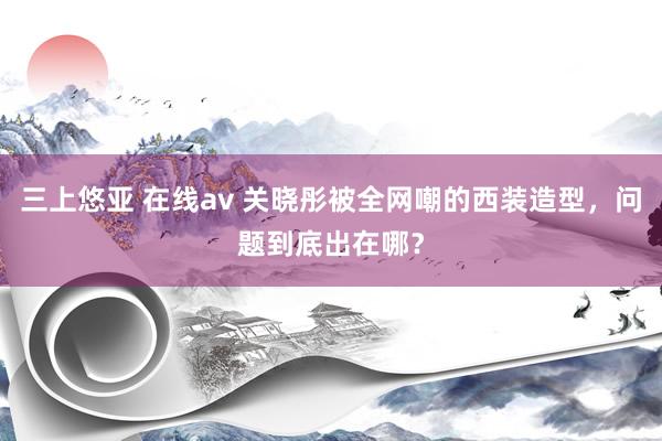 三上悠亚 在线av 关晓彤被全网嘲的西装造型，问题到底出在哪？