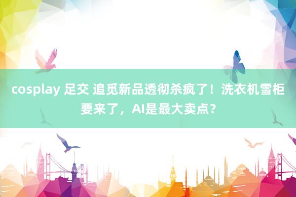 cosplay 足交 追觅新品透彻杀疯了！洗衣机雪柜要来了，AI是最大卖点？
