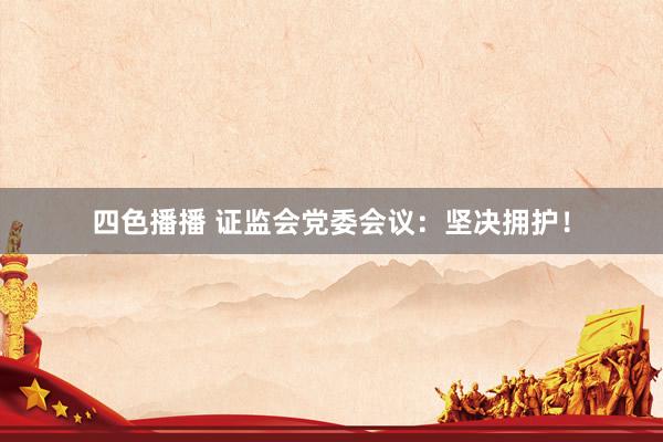 四色播播 证监会党委会议：坚决拥护！